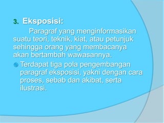 3. Eksposisi:
Paragraf yang menginformasikan
suatu teori, teknik, kiat, atau petunjuk
sehingga orang yang membacanya
akan bertambah wawasannya.
 Terdapat tiga pola pengembangan
paragraf eksposisi, yakni dengan cara
proses, sebab dan akibat, serta
ilustrasi.
 
