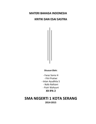 MATERI BAHASA INDONESIA 
KRITIK DAN ESAI SASTRA 
Disusun Oleh: 
- Faraz Sonia H 
- Fitri Pratiwi 
- Intan Ayudhita S 
- Nafa Nafsiani 
- Putri Wahyuni 
XII IPA 2 
SMA NEGERTI 1 KOTA SERANG 
2014-2015 
