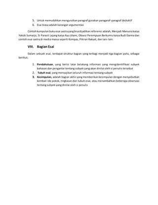 5. Untuk memudahkan menguraikan paragraf gunakan paragaraf-paragraf deduktif 
6. Esai biasa adalah karangan argumentasi 
Contoh kumpulan buku esai sastra yang bisa dijadikan referensi adalah, Menjadi Manusia karya 
Yakob Sumarjo, Si Parasit Lajang karya Ayu Utami, Obsesi Perempuan Berkumis karya Budi Darma dan 
contoh esai sastra di media massa seperti Kompas, Pikiran Rakyat, dan lain-lain. 
VIII. Bagian Esai 
Dalam sebuah esai, terdapat struktur bagian yang terbagi menjadi tiga bagian yaitu, sebagai 
berikut; 
1. Pendahuluan, yang berisi latar belakang informasi yang mengidentifikasi subyek 
bahasan dan pengantar tentang subyek yang akan dinilai oleh si penulis tersebut 
2. Tubuh esai, yang menyajikan seluruh informasi tentang subyek 
3. Kesimpulan, adalah bagian akhir yang memberikan kesimpulan dengan menyebutkan 
kembali ide pokok, ringkasan dari tubuh esai, atau menambahkan beberapa observasi 
tentang subyek yang dinilai oleh si penulis 
 