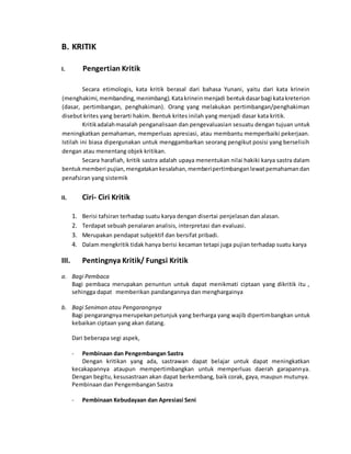 B. KRITIK 
I. Pengertian Kritik 
Secara etimologis, kata kritik berasal dari bahasa Yunani, yaitu dari kata krinein 
(menghakimi, membanding, menimbang). Kata krinein menjadi bentuk dasar bagi kata kreterion 
(dasar, pertimbangan, penghakiman). Orang yang melakukan pertimbangan/penghakiman 
disebut krites yang berarti hakim. Bentuk krites inilah yang menjadi dasar kata kritik. 
Kritik adalah masalah penganalisaan dan pengevaluasian sesuatu dengan tujuan untuk 
meningkatkan pemahaman, memperluas apresiasi, atau membantu memperbaiki pekerjaan. 
Istilah ini biasa dipergunakan untuk menggambarkan seorang pengikut posisi yang berselisih 
dengan atau menentang objek kritikan. 
Secara harafiah, kritik sastra adalah upaya menentukan nilai hakiki karya sastra dalam 
bentuk memberi pujian, mengatakan kesalahan, memberi pertimbangan lewat pemahaman dan 
penafsiran yang sistemik 
II. Ciri- Ciri Kritik 
1. Berisi tafsiran terhadap suatu karya dengan disertai penjelasan dan alasan. 
2. Terdapat sebuah penalaran analisis, interpretasi dan evaluasi. 
3. Merupakan pendapat subjektif dan bersifat pribadi. 
4. Dalam mengkritik tidak hanya berisi kecaman tetapi juga pujian terhadap suatu karya 
III. Pentingnya Kritik/ Fungsi Kritik 
a. Bagi Pembaca 
Bagi pembaca merupakan penuntun untuk dapat menikmati ciptaan yang dikritik itu , 
sehingga dapat memberikan pandangannya dan menghargainya 
b. Bagi Seniman atau Pengarangnya 
Bagi pengarangnya merupekan petunjuk yang berharga yang wajib dipertimbangkan untuk 
kebaikan ciptaan yang akan datang. 
Dari beberapa segi aspek, 
- Pembinaan dan Pengembangan Sastra 
Dengan kritikan yang ada, sastrawan dapat belajar untuk dapat meningkatkan 
kecakapannya ataupun mempertimbangkan untuk memperluas daerah garapannya. 
Dengan begitu, kesusastraan akan dapat berkembang, baik corak, gaya, maupun mutunya. 
Pembinaan dan Pengembangan Sastra 
- Pembinaan Kebudayaan dan Apresiasi Seni 
 