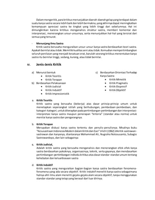 Dalam mengeritik, para kritikus menunjukkan daerah-daerah gelap yang terdapat dalam 
suatu karya sastra secara lebih baik dan lebih bermakna, yang akhirnya dapat meningkatkan 
kemampuan apresiasi sastra ke tingkat yang lebih tinggi dari sebelumnya. Hal ini 
dimungkinkan karena kritikus menganalisis struktur sastra, memberi komentar dan 
interpretasi, menerangkan unsur-unsurnya, serta menunjukkan hal-hal yang tersirat dari 
semua yang tersurat. 
- Menunjang Ilmu Sastra 
Kritik sastra berusaha menguraikan unsur-unsur karya sastra berdasarkan teori sastra. 
Apakah bernilai atau tidak. Memiliki kualitas seni atau tidak. Kemudian mempertimbangkan 
seluruh penilaian yang menjadi kesatuan erat, barulah seorang kritikus menentukan karya 
sastra itu bernilai tinggi, sedang, kurang, atau tidak bernilai. 
IV. Jenis-Jenis Kritik 
a) Menurut bentuk 
 Kritik Teoritis 
 Kritik Terapan 
b) Berdasarkan Pelaksanaan 
 Kritik Judisial 
 Kritik Induktif 
 Kritik Impresionistik 
c) Berdasarkan Orientasi Terhadap 
Karya Sastra 
 Kritik Mimetik 
 Kritik Pragmatis 
 Kritik Ekspresif 
 Kritik Objektif 
a. Kritik Teoritis 
Kritik sastra yang berusaha (bekerja) atas dasar prinsip-prinsip umum untuk 
menetapkan seperangkat istilah yang berhubungan, pembedaan-pembedaan, dan 
kategori-kategori, untuk diterapkan pada pertimbangan-pertimbangan dan interpretasi-interpretasi 
karya sastra maupun penerapan “kriteria” (standar atau norma) untuk 
menilai karya sastra dan pengarangnya. 
b. Kritik Terapan 
Merupakan diskusi karya sastra tertentu dan penulis-penulisnya. Misalnya buku 
“Kesusastraan Indonesia Modern dalam Kritik dan Esei” Jilid II (1962) dikritik sastrawan - 
sastrawan dan karyanya, diantaranya Mohammad Ali, Nugroho Notosusanto, Subagio 
Sastrowardoyo, dan lain sebagainya 
c. Kritik Judisial, 
Adalah kritik sastra yang berusaha menganalisis dan menerangkan efek-efek karya 
sastra berdasarkan pokoknya, organisasinya, teknik, serta gayanya, dan mendasarkan 
pertimbangan-pertimbangan individu kritikus atas dasar standar-standar umum tentang 
kehebatan dan keluarbiasaan sastra 
d. Kritik Induktif 
Kritik sastra yang menguraikan bagian-bagian karya sastra berdasarkan fenomena-fenomena 
yang ada secara objektif. Kritik induktif meneliti karya sastra sebagaimana 
halnya ahli ilmu alam meneliti gejala-gejala alam secara objektif, tanpa menggunakan 
standar-standar yang tetap yang berasal dari luar dirinya. 
 