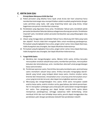 C. KRITIK DAN ESAI 
I. Prinsip Dalam Menyusun Kritik Dan Esai 
a) Pokok persoalan yang dibahas harus layak untuk diulas dan hasil ulasannya harus 
memberikan keterangan atau memperlihatkan sebab musabab yang berkaitan dengan 
suatu peristiwa yang nyata. Jadi yang terpenting bukan apa yang diulas, tetapi 
bagaimana cara penulis memberikan ulasannya. 
b) Pendekatan yang digunakan harus jelas. Pendekatan faktual yaitu mendekati pokok 
persoalan berdasarkan fakta dan datanya sebagaimana diserap pancaindra. Pendekatan 
imajinatif yaitu mendekati pokok persoalan berdasarkan apa yang dibayangkan atau 
diangankan. 
c) Ulasan yang menggunakan pendekatan faktual harus didukung oleh fakta yang nyata 
dan objektif. Penulis tidak bleh mengubah fakta untuk mendukung pandangannya. 
Pernyataan yang diungkapkan harus jelas, jangan samar-samar, harus dapat dipercaya, 
tidak disangsikan atau disangkal, dan dapat dibuktikan kebenarannya. 
d) Pernyataan yang diungkapkan harus jelas, jangan samar-samar, harus dapat dipercaya, 
tidak disangsikan atau disangkal, dan dapat dibuktikan kebenarannya. 
II. Fungsi Kritik Sastra 
a) Membina dan mengembangkan sastra. Melalui kritik sastra, kritikus berusaha 
menunjukkan struktutr sebuah karya sastra, memberikan penilaian, menunjukkan 
kekuatan dan kelemahannya, serta memberikan alternatif untuk pengembangan 
karya sastra tersebut. 
b) Pembinaan apresiasi sastra. Para kritikus berusaha membantu para peminat karya 
sastra memahami sebuah karya sastra. Kritikus berusaha mengungkap daerah-daerah 
yang lemah yang terdapat dalam karya sastra. Analisis struktur sastra, 
kmentar dan interprestasi, menjelaskan unsur-unsurnya,serta menunjukan unsur-unsur 
yang tersirat dan tersurat, akan dapat menuingkatkan apresiasi sastra. 
c) Menunjang dan mengembangkan ilmu sastra. Kritik sastra merupakan wadah 
analisis karya sastra, analisis struktur cerita, gaya bahasa, dan teknik penceritaan. 
Hal ini merupakan sumbangan pula untuk para ahli sastra dalam mengembangkan 
teri sastra. Para pengarang pun dapat belajar melalui kritik sastra dalam 
memperluas pandangannya, sehingga ciptaannya lebih berkembang. Untuk 
membuat kritik dan esai terhadap karya sastra, penulis dapat menggunakan dua 
pendekatan yakni dengan pendekatan deduktif dan pendekatan induktif. 
 