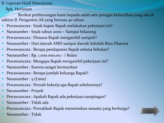 B. Laporan Hasil Wawancara 
Bpk. Heriawan 
Berikut perbincangan kami kepada salah satu petugas kebersihan yang ada di 
sekitar Jl. Penganten Ali yang berusia 40 tahun. 
 Pewawancara : Sejak kapan Bapak melakukan pekerjaan ini? 
 Narasumber : Sejak tahun 2000 – Sampai Sekarang 
 Pewawancara : Dimana Bapak mengambil sampah? 
 Narasumber : Dari daerah AMD sampai daerah Sekolah Bina Dharma 
 Pewawancara : Berapa pendapatan Bapak selama Sebulan? 
 Narasumber : Rp. 1.000.000,00,- / Bulan 
 Pewawancara : Mengapa Bapak mengambil pekerjaan ini? 
 Narasumber : Karena sangat bermanfaat 
 Pewawancara : Berapa jumlah keluarga Bapak? 
 Narasumber : 5 (Lima) 
 Pewawancara : Pernah bekerja apa Bapak sebelumnya? 
 Narasumber : Proyek 
 Pewawancara : Apakah Bapak ada pekerjaan sampingan? 
 Narasumber : Tidak ada 
 Pewawancara : Pernahkah Bapak menemukan sesuatu yang berharga? 
 Narasumber : Tidak 
 