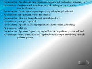  Pewawancara : Apa alat-alat yang digunakan bapak untuk melakukan pekerjaan ini? 
 Narasumber : Gerobak untuk membawa sampah, sedangkan sapu untuk 
membesihkannya 
 Pewawancara : Dalam bentuk apa sampah yang paling banyak dibawa? 
 Narasumber : Kebanyakan Sayuran dan Plastik 
 Pewawancara : Kira-kira berapa banyak sampah per/hari? 
 Narasumber : 5 sampai 6 gerobak 
 Pewawancara : Apakah tidak ada pengolahan sampah seperti daur ulang? 
 Narasumber : Tidak ada 
 Pewawancara : Apa saran Bapak yang ingin dikatakan kepada masyarakat sekitar? 
 Narasumber : Saran saya marilah kita jaga lingkungan dengan membuang sampah 
pada tempatnya 
 