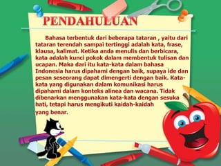 Bahasa terbentuk dari beberapa tataran , yaitu dari
tataran terendah sampai tertinggi adalah kata, frase,
klausa, kalimat. Ketika anda menulis dan berbicara,
kata adalah kunci pokok dalam membentuk tulisan dan
ucapan. Maka dari itu kata-kata dalam bahasa
Indonesia harus dipahami dengan baik, supaya ide dan
pesan seseorang dapat dimengerti dengan baik. Kata-
kata yang digunakan dalam komunikasi harus
dipahami dalam konteks alinea dan wacana. Tidak
dibenarkan menggunakan kata-kata dengan sesuka
hati, tetapi harus mengikuti kaidah-kaidah
yang benar.
 