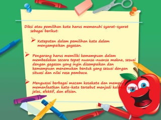 Diksi atau pemilihan kata harus memenuhi syarat-syarat
sebagai berikut:
 Ketepatan dalam pemilihan kata dalam
menyampaikan gagasan.
 Pengarang harus memiliki kemampuan dalam
membedakan secara tepat nuansa-nuansa makna, sesuai
dengan gagasan yang ingin disampaikan dan
kemampuan menemukan bentuk yang sesuai dengan
situasi dan nilai rasa pembaca.
 Menguasai berbagai macam kosakata dan mempu
memanfaatkan kata-kata tersebut menjadi kalimat yang
jelas, efektif, dan efisien.
 