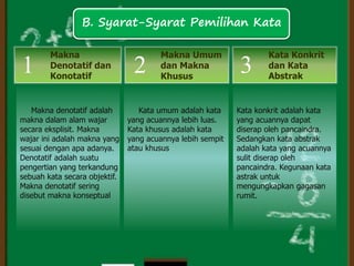 Kata umum adalah kata
yang acuannya lebih luas.
Kata khusus adalah kata
yang acuannya lebih sempit
atau khusus
Makna denotatif adalah
makna dalam alam wajar
secara eksplisit. Makna
wajar ini adalah makna yang
sesuai dengan apa adanya.
Denotatif adalah suatu
pengertian yang terkandung
sebuah kata secara objektif.
Makna denotatif sering
disebut makna konseptual
Makna
Denotatif dan
Konotatif
Makna Umum
dan Makna
Khusus
1 2
Kata Konkrit
dan Kata
Abstrak
Kata konkrit adalah kata
yang acuannya dapat
diserap oleh pancaindra.
Sedangkan kata abstrak
adalah kata yang acuannya
sulit diserap oleh
pancaindra. Kegunaan kata
astrak untuk
mengungkapkan gagasan
rumit.
3
B. Syarat-Syarat Pemilihan Kata
 