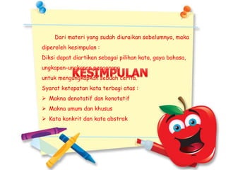 Dari materi yang sudah diuraikan sebelumnya, maka
diperoleh kesimpulan :
Diksi dapat diartikan sebagai pilihan kata, gaya bahasa,
ungkapan-ungkapan pengarang
untuk mengungkapkan sebuah cerita.
Syarat ketepatan kata terbagi atas :
 Makna denotatif dan konotatif
 Makna umum dan khusus
 Kata konkrit dan kata abstrak
 