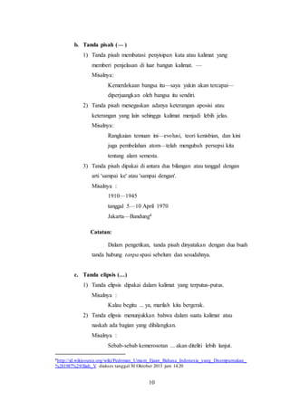 10
b. Tanda pisah ( )
1) Tanda pisah membatasi penyisipan kata atau kalimat yang
memberi penjelasan di luar bangun kalimat. —
Misalnya:
Kemerdekaan bangsa itu—saya yakin akan tercapai—
diperjuangkan oleh bangsa itu sendiri.
2) Tanda pisah menegaskan adanya keterangan aposisi atau
keterangan yang lain sehingga kalimat menjadi lebih jelas.
Misalnya:
Rangkaian temuan ini—evolusi, teori kenisbian, dan kini
juga pembelahan atom—telah mengubah persepsi kita
tentang alam semesta.
3) Tanda pisah dipakai di antara dua bilangan atau tanggal dengan
arti 'sampai ke' atau 'sampai dengan'.
Misalnya :
1910—1945
tanggal 5—10 April 1970
Jakarta—Bandung4
Catatan:
Dalam pengetikan, tanda pisah dinyatakan dengan dua buah
tanda hubung tanpa spasi sebelum dan sesudahnya.
c. Tanda elipsis (…)
1) Tanda elipsis dipakai dalam kalimat yang terputus-putus.
Misalnya :
Kalau begitu ... ya, marilah kita bergerak.
2) Tanda elipsis menunjukkan bahwa dalam suatu kalimat atau
naskah ada bagian yang dihilangkan.
Misalnya :
Sebab-sebab kemerosotan ... akan diteliti lebih lanjut.
4http://id.wikisource.org/wiki/Pedoman_Umum_Ejaan_Bahasa_Indonesia_yang_Disempurnakan_
%281987%29/Bab_V diakses tanggal 30 Oktober 2013 jam 14.20
 