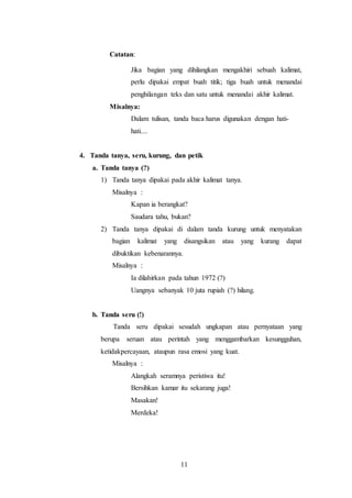 11
Catatan:
Jika bagian yang dihilangkan mengakhiri sebuah kalimat,
perlu dipakai empat buah titik; tiga buah untuk menandai
penghilangan teks dan satu untuk menandai akhir kalimat.
Misalnya:
Dalam tulisan, tanda baca harus digunakan dengan hati-
hati....
4. Tanda tanya, seru, kurung, dan petik
a. Tanda tanya (?)
1) Tanda tanya dipakai pada akhir kalimat tanya.
Misalnya :
Kapan ia berangkat?
Saudara tahu, bukan?
2) Tanda tanya dipakai di dalam tanda kurung untuk menyatakan
bagian kalimat yang disangsikan atau yang kurang dapat
dibuktikan kebenarannya.
Misalnya :
Ia dilahirkan pada tahun 1972 (?)
Uangnya sebanyak 10 juta rupiah (?) hilang.
b. Tanda seru (!)
Tanda seru dipakai sesudah ungkapan atau pernyataan yang
berupa seruan atau perintah yang menggambarkan kesungguhan,
ketidakpercayaan, ataupun rasa emosi yang kuat.
Misalnya :
Alangkah seramnya peristiwa itu!
Bersihkan kamar itu sekarang juga!
Masakan!
Merdeka!
 
