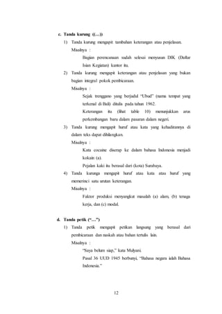 12
c. Tanda kurung ((…))
1) Tanda kurung mengapit tambahan keterangan atau penjelasan.
Misalnya :
Bagian perencanaan sudah selesai menyusun DIK (Daftar
Isian Kegiatan) kantor itu.
2) Tanda kurung mengapit keterangan atau penjelasan yang bukan
bagian integral pokok pembicaraan.
Misalnya :
Sejak trenggano yang berjudul “Ubud” (nama tempat yang
terkenal di Bali) ditulis pada tahun 1962.
Keterangan itu (lihat table 10) menunjukkan arus
perkembangan baru dalam pasaran dalam negeri.
3) Tanda kurung mengapit huruf atau kata yang kehadirannya di
dalam teks dapat dihilangkan.
Misalnya :
Kata cocaine diserap ke dalam bahasa Indonesia menjadi
kokain (a).
Pejalan kaki itu berasal dari (kota) Surabaya.
4) Tanda kurunga mengapit huruf atau kata atau huruf yang
memerinci satu urutan keterangan.
Misalnya :
Faktor produksi menyangkut masalah (a) alam, (b) tenaga
kerja, dan (c) modal.
d. Tanda petik (“…”)
1) Tanda petik mengapit petikan langsung yang berasal dari
pembicaraan dan naskah atau bahan tertulis lain.
Misalnya :
“Saya belum siap,” kata Mulyani.
Pasal 36 UUD 1945 berbunyi, “Bahasa negara ialah Bahasa
Indonesia.”
 