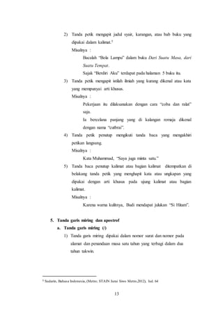 13
2) Tanda petik mengapit judul syair, karangan, atau bab buku yang
dipakai dalam kalimat.5
Misalnya :
Bacalah “Bola Lampu” dalam buku Dari Suatu Masa, dari
Suatu Tempat.
Sajak “Berdiri Aku” terdapat pada halaman 5 buku itu.
3) Tanda petik mengapit istilah ilmiah yang kurang dikenal atau kata
yang mempunyai arti khusus.
Misalnya :
Pekerjaan itu dilaksanakan dengan cara “coba dan ralat”
saja.
Ia bercelana panjang yang di kalangan remaja dikenal
dengan nama “cutbrai”.
4) Tanda petik penutup mengikuti tanda baca yang mengakhiri
petikan langsung.
Misalnya :
Kata Muhammad, “Saya juga minta satu.”
5) Tanda baca penutup kalimat atau bagian kalimat ditempatkan di
belakang tanda petik yang menghapit kata atau ungkapan yang
dipakai dengan arti khusus pada ujung kalimat atau bagian
kalimat.
Misalnya :
Karena warna kulitnya, Budi mendapat julukan “Si Hitam”.
5. Tanda garis miring dan apostrof
a. Tanda garis miring (/)
1) Tanda garis miring dipakai dalam nomor surat dan nomor pada
alamat dan penandaan masa satu tahun yang terbagi dalam dua
tahun takwin.
5 Sudarin, Bahasa Indonesia, (Metro; STAIN Jurai Siwo Metro,2012), hal. 64
 
