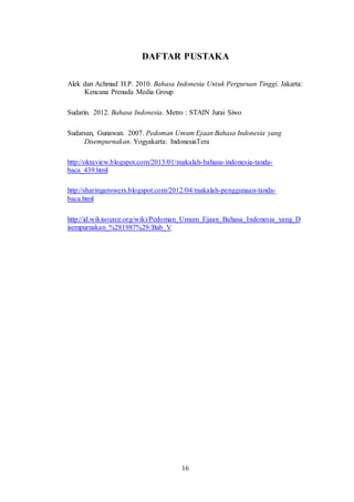 16
DAFTAR PUSTAKA
Alek dan Achmad H.P. 2010. Bahasa Indonesia Untuk Perguruan Tinggi. Jakarta:
Kencana Prenada Media Group
Sudarin. 2012. Bahasa Indonesia. Metro : STAIN Jurai Siwo
Sudarsan, Gunawan. 2007. Pedoman Umum Ejaan Bahasa Indonesia yang
Disempurnakan. Yogyakarta: IndonesiaTera
http://oktaview.blogspot.com/2013/01/makalah-bahasa-indonesia-tanda-
baca_439.html
http://sharinganswers.blogspot.com/2012/04/makalah-penggunaan-tanda-
baca.html
http://id.wikisource.org/wiki/Pedoman_Umum_Ejaan_Bahasa_Indonesia_yang_D
isempurnakan_%281987%29/Bab_V
 