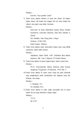 5
Misalnya :
Kata ibu, “Saya gembira sekali.”
7) Tanda koma dipakai diantara (i) nama dan alamat, (ii) bagian-
bagian alamat, (iii) tempat dan tanggal, dan (iv) nama tempat dan
wilayah atau negeri yang ditulis berurutan.
Misalnya :
Surat-surat ini harap dialamatkan kepada Dekan Fakultas
Kedokteran, Universitas Indonesia, Jalan Raya Salemba 6,
Jakarta.
Sdr. Abdullah, Jalan Pisang Batu 1, Bogor
Surabaya, 10 Mei 1960
Kuala Lumpur, Malaysia
8) Tanda koma dipakai untuk menceraikan bagian nama yang dibalik
susunannya dalam daftar pustaka.
Misalnya :
Alisjahbana, Sultan Takdir. 1949. Tatabahasa Baru Bahasa
Indonesia. Jilid 1 dan 2. Djakarta: PT Pustaka Rakyat.
9) Tanda koma dipakai di antara bagian-bagian dalam catatan kaki.
Misalnya :
W.J.S. Poerwadarmita, Bahasa Indonesia untuk Karang-
mengarang (Yogyakarta; UP Indonesia, 1967), hlm. 4.
10) Tanda koma dipakai di antara nama orang dan gelar akademik
yang mengikutinyaa untuk membedakan dari singkatan nama diri,
keluarga, atau marga.
Misalnya :
C. Ratulangi, S.E.
Ny. Khadijah, M.A.
11) Tanda koma dipakai di muka angka persepuluh atau di antara
rupiah dan sen yang dinyatakan dengan angka.
Mislanya :
12,5 m
Rp 12,50
 
