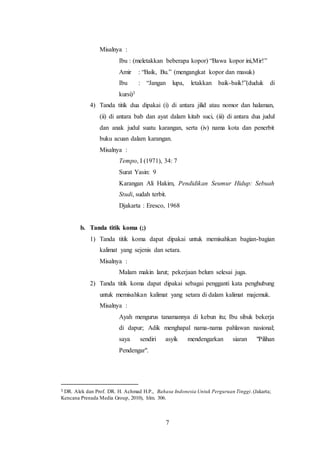 7
Misalnya :
Ibu : (meletakkan beberapa kopor) “Bawa kopor ini,Mir!”
Amir : “Baik, Bu.” (mengangkat kopor dan masuk)
Ibu : “Jangan lupa, letakkan baik-baik!”(duduk di
kursi)3
4) Tanda titik dua dipakai (i) di antara jilid atau nomor dan halaman,
(ii) di antara bab dan ayat dalam kitab suci, (iii) di antara dua judul
dan anak judul suatu karangan, serta (iv) nama kota dan penerbit
buku acuan dalam karangan.
Misalnya :
Tempo, I (1971), 34: 7
Surat Yasin: 9
Karangan Ali Hakim, Pendidikan Seumur Hidup: Sebuah
Studi, sudah terbit.
Djakarta : Eresco, 1968
b. Tanda titik koma (;)
1) Tanda titik koma dapat dipakai untuk memisahkan bagian-bagian
kalimat yang sejenis dan setara.
Misalnya :
Malam makin larut; pekerjaan belum selesai juga.
2) Tanda titik koma dapat dipakai sebagai pengganti kata penghubung
untuk memisahkan kalimat yang setara di dalam kalimat majemuk.
Misalnya :
Ayah mengurus tanamannya di kebun itu; Ibu sibuk bekerja
di dapur; Adik menghapal nama-nama pahlawan nasional;
saya sendiri asyik mendengarkan siaran "Pilihan
Pendengar".
3 DR. Alek dan Prof. DR. H. Achmad H.P., Bahasa Indonesia Untuk Perguruan Tinggi.(Jakarta;
Kencana Prenada Media Group, 2010), hlm. 306.
 