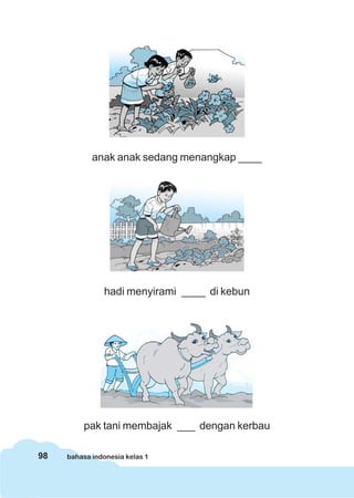 98 bahasa indonesia kelas 1
anak anak sedang menangkap ____
hadi menyirami ____ di kebun
pak tani membajak ___ dengan kerbau
 