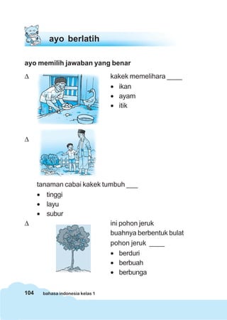 104 bahasa indonesia kelas 1
ayo memilih jawaban yang benar
Δ kakek memelihara ____
• ikan
• ayam
• itik
Δ
tanaman cabai kakek tumbuh ___
• tinggi
• layu
• subur
Δ ini pohon jeruk
buahnya berbentuk bulat
pohon jeruk ____
• berduri
• berbuah
• berbunga
ayo berlatih
 