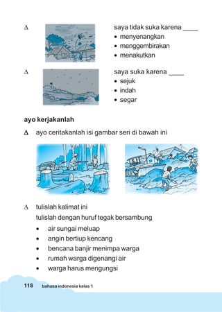 118 bahasa indonesia kelas 1
Δ saya tidak suka karena ____
• menyenangkan
• menggembirakan
• menakutkan
Δ saya suka karena ____
• sejuk
• indah
• segar
ayo kerjakanlah
ΔΔΔΔΔ ayo ceritakanlah isi gambar seri di bawah ini
Δ tulislah kalimat ini
tulislah dengan huruf tegak bersambung
• air sungai meluap
• angin bertiup kencang
• bencana banjir menimpa warga
• rumah warga digenangi air
• warga harus mengungsi
 