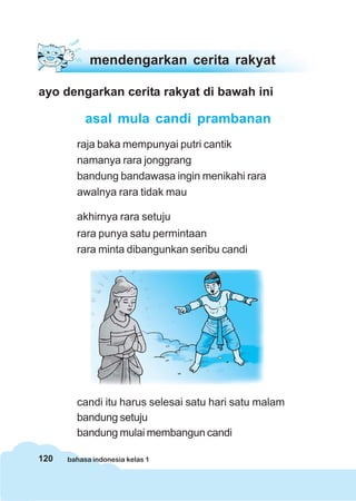 120 bahasa indonesia kelas 1
mendengarkan cerita rakyat
ayo dengarkan cerita rakyat di bawah ini
asal mula candi prambanan
raja baka mempunyai putri cantik
namanya rara jonggrang
bandung bandawasa ingin menikahi rara
awalnya rara tidak mau
akhirnya rara setuju
rara punya satu permintaan
rara minta dibangunkan seribu candi
candi itu harus selesai satu hari satu malam
bandung setuju
bandung mulai membangun candi
 