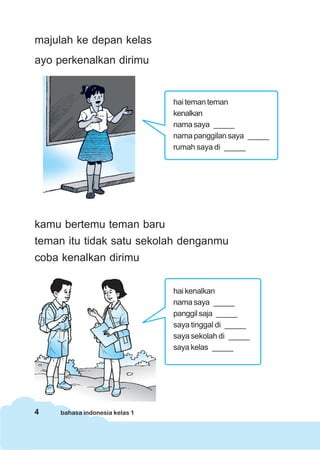 4 bahasa indonesia kelas 1
majulah ke depan kelas
ayo perkenalkan dirimu
kamu bertemu teman baru
teman itu tidak satu sekolah denganmu
coba kenalkan dirimu
hai teman teman
kenalkan
nama saya _____
nama panggilan saya _____
rumah saya di _____
hai kenalkan
nama saya _____
panggil saja _____
saya tinggal di _____
saya sekolah di _____
saya kelas _____
 