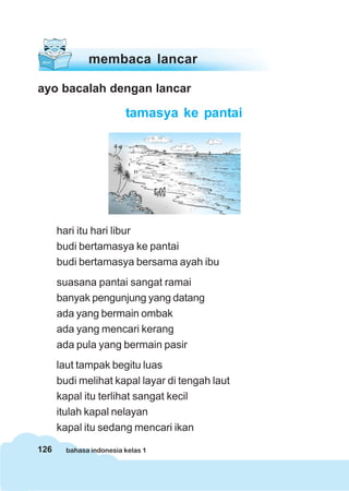 126 bahasa indonesia kelas 1
ayo bacalah dengan lancar
tamasya ke pantai
hari itu hari libur
budi bertamasya ke pantai
budi bertamasya bersama ayah ibu
suasana pantai sangat ramai
banyak pengunjung yang datang
ada yang bermain ombak
ada yang mencari kerang
ada pula yang bermain pasir
laut tampak begitu luas
budi melihat kapal layar di tengah laut
kapal itu terlihat sangat kecil
itulah kapal nelayan
kapal itu sedang mencari ikan
membaca lancar
 