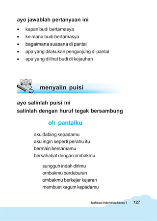 127bahasa indonesia kelas 1
ayo jawablah pertanyaan ini
• kapan budi bertamasya
• ke mana budi bertamasya
• bagaimana suasana di pantai
• apa yang dilakukan pengunjung di pantai
• apa yang dilihat budi di kejauhan
menyalin puisi
ayo salinlah puisi ini
salinlah dengan huruf tegak bersambung
oh pantaiku
aku datang kepadamu
aku ingin seperti perahu itu
bermain bersamamu
bersahabat dengan ombakmu
sungguh indah dirimu
ombakmu berdeburan
ombakmu berkejar kejaran
membuat kagum kepadamu
 