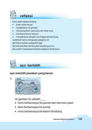 129bahasa indonesia kelas 1
refleksi
kamu telah belajar tentang
• kisah cerita rakyat
• menjelaskan isi gambar
• menyampaikan rasa suka dan tidak suka
• membaca lancar bacaan
• menyalinpuisi dengan huruf tegak bersambung
sudahkah kamu menguasai pelajaran ini
jika belum paham pelajarilah lagi
jika ada kesulitan bertanyalah kepada gurumu
jika sudah menguasai lanjutkan pelajaran berikutnya
ayo memilih jawaban yang benar
Δ
isi gambar itu adalah ___
• nono bertamasya ke pantai dan bermain pasir
• dewi bertamasya ke pantai
• nono bertamasya ke kebun binatang
ayo berlatih
 
