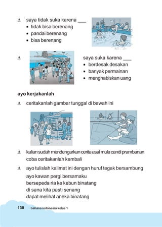 130 bahasa indonesia kelas 1
Δ saya tidak suka karena ___
• tidak bisa berenang
• pandai berenang
• bisa berenang
Δ saya suka karena ___
• berdesak desakan
• banyak permainan
• menghabiskan uang
ayo kerjakanlah
Δ ceritakanlah gambar tunggal di bawah ini
Δ kaliansudahmendengarkanceritaasalmulacandiprambanan
coba ceritakanlah kembali
Δ ayo tulislah kalimat ini dengan huruf tegak bersambung
ayo kawan pergi bersamaku
bersepeda ria ke kebun binatang
di sana kita pasti senang
dapat melihat aneka binatang
 