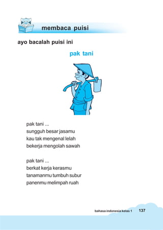 137bahasa indonesia kelas 1
ayo bacalah puisi ini
pak tani
membaca puisi
pak tani ...
sungguh besar jasamu
kau tak mengenal lelah
bekerja mengolah sawah
pak tani ...
berkat kerja kerasmu
tanamanmu tumbuh subur
panenmu melimpah ruah
 