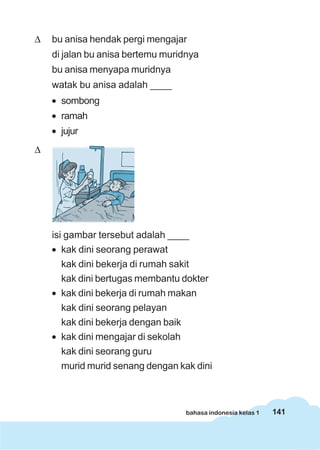141bahasa indonesia kelas 1
Δ bu anisa hendak pergi mengajar
di jalan bu anisa bertemu muridnya
bu anisa menyapa muridnya
watak bu anisa adalah ____
• sombong
• ramah
• jujur
Δ
isi gambar tersebut adalah ____
• kak dini seorang perawat
kak dini bekerja di rumah sakit
kak dini bertugas membantu dokter
• kak dini bekerja di rumah makan
kak dini seorang pelayan
kak dini bekerja dengan baik
• kak dini mengajar di sekolah
kak dini seorang guru
murid murid senang dengan kak dini
 
