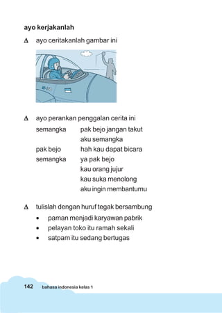 142 bahasa indonesia kelas 1
ayo kerjakanlah
ΔΔΔΔΔ ayo ceritakanlah gambar ini
ΔΔΔΔΔ ayo perankan penggalan cerita ini
semangka pak bejo jangan takut
aku semangka
pak bejo hah kau dapat bicara
semangka ya pak bejo
kau orang jujur
kau suka menolong
aku ingin membantumu
ΔΔΔΔΔ tulislah dengan huruf tegak bersambung
• paman menjadi karyawan pabrik
• pelayan toko itu ramah sekali
• satpam itu sedang bertugas
 