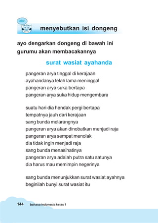 144 bahasa indonesia kelas 1
ayo dengarkan dongeng di bawah ini
gurumu akan membacakannya
surat wasiat ayahanda
pangeran arya tinggal di kerajaan
ayahandanya telah lama meninggal
pangeran arya suka bertapa
pangeran arya suka hidup mengembara
suatu hari dia hendak pergi bertapa
tempatnya jauh dari kerajaan
sang bunda melarangnya
pangeran arya akan dinobatkan menjadi raja
pangeran arya sempat menolak
dia tidak ingin menjadi raja
sang bunda menasihatinya
pangeran arya adalah putra satu satunya
dia harus mau memimpin negerinya
sang bunda menunjukkan surat wasiat ayahnya
beginilah bunyi surat wasiat itu
menyebutkan isi dongeng
 