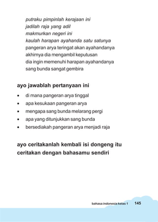 145bahasa indonesia kelas 1
putraku pimpinlah kerajaan ini
jadilah raja yang adil
makmurkan negeri ini
kaulah harapan ayahanda satu satunya
pangeran arya teringat akan ayahandanya
akhirnya dia mengambil keputusan
dia ingin memenuhi harapan ayahandanya
sang bunda sangat gembira
ayo jawablah pertanyaan ini
• di mana pangeran arya tinggal
• apa kesukaan pangeran arya
• mengapa sang bunda melarang pergi
• apa yang ditunjukkan sang bunda
• bersediakah pangeran arya menjadi raja
ayo ceritakanlah kembali isi dongeng itu
ceritakan dengan bahasamu sendiri
 