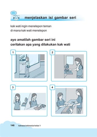 146 bahasa indonesia kelas 1
kak wati ingin menelepon teman
di mana kak wati menelepon
ayo amatilah gambar seri ini
ceritakan apa yang dilakukan kak wati
menjelaskan isi gambar seri
2
3 4
1
 