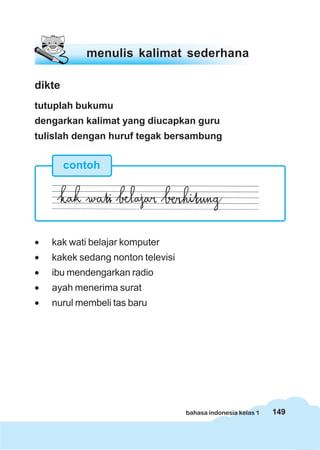 149bahasa indonesia kelas 1
dikte
tutuplah bukumu
dengarkan kalimat yang diucapkan guru
tulislah dengan huruf tegak bersambung
• kak wati belajar komputer
• kakek sedang nonton televisi
• ibu mendengarkan radio
• ayah menerima surat
• nurul membeli tas baru
menulis kalimat sederhana
contoh
 