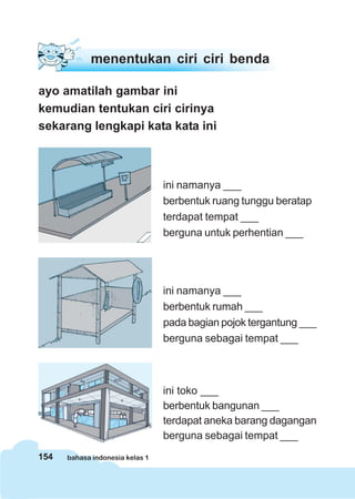 154 bahasa indonesia kelas 1
menentukan ciri ciri benda
ayo amatilah gambar ini
kemudian tentukan ciri cirinya
sekarang lengkapi kata kata ini
ini namanya ___
berbentuk ruang tunggu beratap
terdapat tempat ___
berguna untuk perhentian ___
ini namanya ___
berbentuk rumah ___
pada bagian pojok tergantung ___
berguna sebagai tempat ___
ini toko ___
berbentuk bangunan ___
terdapat aneka barang dagangan
berguna sebagai tempat ___
 