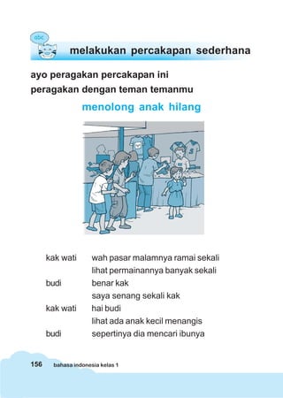 156 bahasa indonesia kelas 1
ayo peragakan percakapan ini
peragakan dengan teman temanmu
menolong anak hilang
kak wati wah pasar malamnya ramai sekali
lihat permainannya banyak sekali
budi benar kak
saya senang sekali kak
kak wati hai budi
lihat ada anak kecil menangis
budi sepertinya dia mencari ibunya
melakukan percakapan sederhana
 