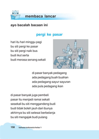 158 bahasa indonesia kelas 1
membaca lancar
ayo bacalah bacaan ini
pergi ke pasar
hari itu hari minggu pagi
bu siti pergi ke pasar
bu siti pergi naik bus
budi ikut serta
budi merasa senang sekali
di pasar banyak pedagang
ada pedagang buah buahan
ada pedagang sayur sayuran
ada pula pedagang ikan
di pasar banyak juga pembeli
pasar itu menjadi ramai sekali
sesekali bu siti menggandeng budi
budi tidak boleh jauh dari ibunya
akhirnya bu siti selesai berbelanja
bu siti mengajak budi pulang
 