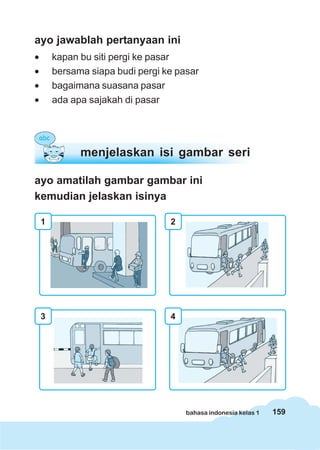 159bahasa indonesia kelas 1
ayo jawablah pertanyaan ini
• kapan bu siti pergi ke pasar
• bersama siapa budi pergi ke pasar
• bagaimana suasana pasar
• ada apa sajakah di pasar
ayo amatilah gambar gambar ini
kemudian jelaskan isinya
menjelaskan isi gambar seri
1 2
3 4
 