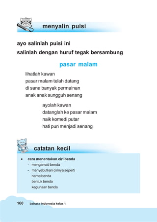 160 bahasa indonesia kelas 1
catatan kecil
••••• cara menentukan ciri benda
- mengamati benda
- menyebutkan cirinya seperti
nama benda
bentuk benda
kegunaan benda
ayo salinlah puisi ini
salinlah dengan huruf tegak bersambung
pasar malam
lihatlah kawan
pasar malam telah datang
di sana banyak permainan
anak anak sungguh senang
ayolah kawan
datanglah ke pasar malam
naik komedi putar
hati pun menjadi senang
menyalin puisi
 