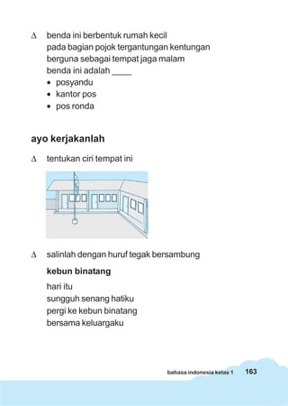 163bahasa indonesia kelas 1
Δ benda ini berbentuk rumah kecil
pada bagian pojok tergantungan kentungan
berguna sebagai tempat jaga malam
benda ini adalah ____
• posyandu
• kantor pos
• pos ronda
ayo kerjakanlah
Δ tentukan ciri tempat ini
Δ salinlah dengan huruf tegak bersambung
kebun binatang
hari itu
sungguh senang hatiku
pergi ke kebun binatang
bersama keluargaku
 