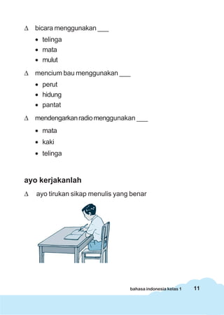 11bahasa indonesia kelas 1
Δ bicara menggunakan ___
• telinga
• mata
• mulut
Δ mencium bau menggunakan ___
• perut
• hidung
• pantat
Δ mendengarkanradiomenggunakan ___
• mata
• kaki
• telinga
ayo kerjakanlah
Δ ayo tirukan sikap menulis yang benar
 