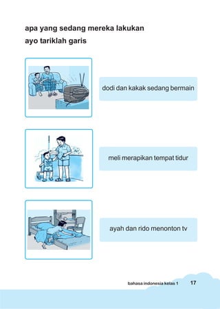 17bahasa indonesia kelas 1
apa yang sedang mereka lakukan
ayo tariklah garis
dodi dan kakak sedang bermain
meli merapikan tempat tidur
ayah dan rido menonton tv
 