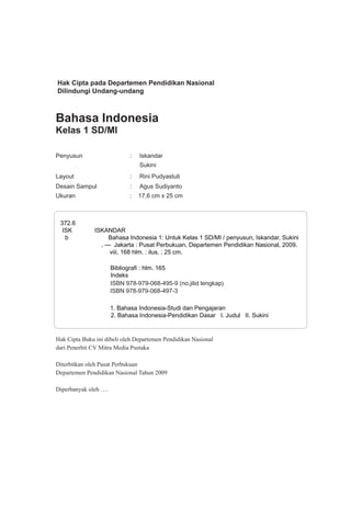 Bahasa Indonesia
Kelas 1 SD/MI
Penyusun : Iskandar
Sukini
Layout : Rini Pudyastuti
Desain Sampul : Agus Sudiyanto
Ukuran : 17,6 cm x 25 cm
372.6
ISK ISKANDAR
b Bahasa Indonesia 1: Untuk Kelas 1 SD/MI / penyusun, Iskandar, Sukini
. — Jakarta : Pusat Perbukuan, Departemen Pendidikan Nasional, 2009.
viii, 168 hlm. : ilus. ; 25 cm.
Bibliografi : hlm. 165
Indeks
ISBN 978-979-068-495-9 (no.jilid lengkap)
ISBN 978-979-068-497-3
1. Bahasa Indonesia-Studi dan Pengajaran
2. Bahasa Indonesia-Pendidikan Dasar I. Judul II. Sukini
Hak Cipta pada Departemen Pendidikan Nasional
Dilindungi Undang-undang
Hak Cipta Buku ini dibeli oleh Departemen Pendidikan Nasional
dari Penerbit CV Mitra Media Pustaka
Diterbitkan oleh Pusat Perbukuan
Departemen Pendidikan Nasional Tahun 2009
Diperbanyak oleh ….
 