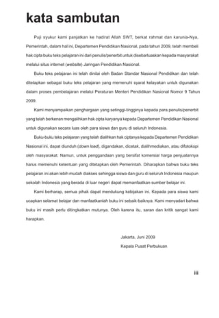 iii
kata sambutan
Puji syukur kami panjatkan ke hadirat Allah SWT, berkat rahmat dan karunia-Nya,
Pemerintah, dalam hal ini, Departemen Pendidikan Nasional, pada tahun 2009, telah membeli
hak cipta buku teks pelajaran ini dari penulis/penerbit untuk disebarluaskan kepada masyarakat
melalui situs internet (website) Jaringan Pendidikan Nasional.
Buku teks pelajaran ini telah dinilai oleh Badan Standar Nasional Pendidikan dan telah
ditetapkan sebagai buku teks pelajaran yang memenuhi syarat kelayakan untuk digunakan
dalam proses pembelajaran melalui Peraturan Menteri Pendidikan Nasional Nomor 9 Tahun
2009.
Kami menyampaikan penghargaan yang setinggi-tingginya kepada para penulis/penerbit
yang telah berkenan mengalihkan hak cipta karyanya kepada Departemen Pendidikan Nasional
untuk digunakan secara luas oleh para siswa dan guru di seluruh Indonesia.
Buku-buku teks pelajaran yang telah dialihkan hak ciptanya kepada Departemen Pendidikan
Nasional ini, dapat diunduh (down load), digandakan, dicetak, dialihmediakan, atau difotokopi
oleh masyarakat. Namun, untuk penggandaan yang bersifat komersial harga penjualannya
harus memenuhi ketentuan yang ditetapkan oleh Pemerintah. Diharapkan bahwa buku teks
pelajaran ini akan lebih mudah diakses sehingga siswa dan guru di seluruh Indonesia maupun
sekolah Indonesia yang berada di luar negeri dapat memanfaatkan sumber belajar ini.
Kami berharap, semua pihak dapat mendukung kebijakan ini. Kepada para siswa kami
ucapkan selamat belajar dan manfaatkanlah buku ini sebaik-baiknya. Kami menyadari bahwa
buku ini masih perlu ditingkatkan mutunya. Oleh karena itu, saran dan kritik sangat kami
harapkan.
Jakarta, Juni 2009
Kepala Pusat Perbukuan
 