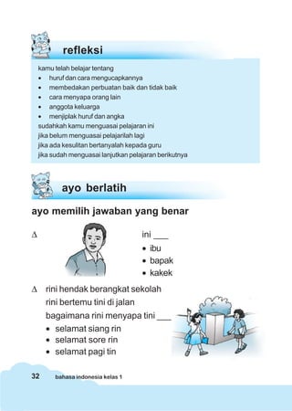 32 bahasa indonesia kelas 1
ayo berlatih
ayo memilih jawaban yang benar
Δ ini ___
• ibu
• bapak
• kakek
Δ rini hendak berangkat sekolah
rini bertemu tini di jalan
bagaimana rini menyapa tini ___
• selamat siang rin
• selamat sore rin
• selamat pagi tin
refleksi
kamu telah belajar tentang
• huruf dan cara mengucapkannya
• membedakan perbuatan baik dan tidak baik
• cara menyapa orang lain
• anggota keluarga
• menjiplak huruf dan angka
sudahkah kamu menguasai pelajaran ini
jika belum menguasai pelajarilah lagi
jika ada kesulitan bertanyalah kepada guru
jika sudah menguasai lanjutkan pelajaran berikutnya
 
