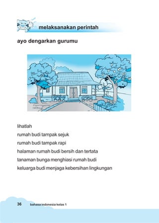 36 bahasa indonesia kelas 1
melaksanakan perintah
ayo dengarkan gurumu
lihatlah
rumah budi tampak sejuk
rumah budi tampak rapi
halaman rumah budi bersih dan tertata
tanaman bunga menghiasi rumah budi
keluarga budi menjaga kebersihan lingkungan
 