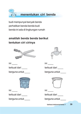 39bahasa indonesia kelas 1
budi mempunyai banyak benda
perhatikan benda benda budi
benda ini ada di lingkungan rumah
amatilah benda benda berikut
tentukan ciri cirinya
ini ____ ini ____
terbuat dari ____ terbuat dari ____
berguna untuk ____ berguna untuk ____
ini ____ ini ____
terbuat dari ____ terbuat dari ____
berguna untuk ____ berguna untuk ____
menentukan ciri benda
 