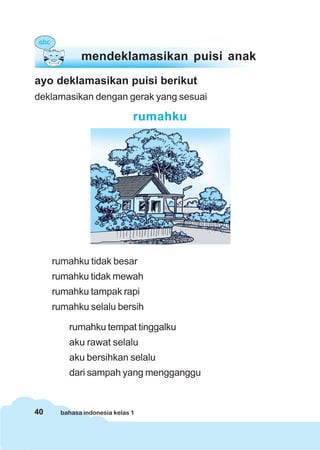 40 bahasa indonesia kelas 1
ayo deklamasikan puisi berikut
deklamasikan dengan gerak yang sesuai
rumahku
rumahku tidak besar
rumahku tidak mewah
rumahku tampak rapi
rumahku selalu bersih
rumahku tempat tinggalku
aku rawat selalu
aku bersihkan selalu
dari sampah yang mengganggu
mendeklamasikan puisi anak
 
