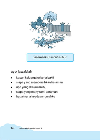 44 bahasa indonesia kelas 1
tanamanku tumbuh subur
ayo jawablah
kapan keluargaku kerja bakti
siapa yang membersihkan halaman
apa yang dilakukan ibu
siapa yang menyirami tanaman
bagaimana keadaan rumahku
 